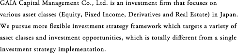 GAIA Capital Management Co., Ltd. is an investment firm that focuses on various asset classes (Equity, Fixed Income, Derivatives and Real Estate) in Japan. We pursue more flexible investment strategy framework which targets a variety of asset classes and investment opportunities, which is totally different from a single investment strategy implementation. 