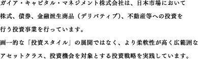 ガイア・キャピタル・マネジメント株式会社は、日本市場において株式、債券、金融派生商品（デリバティブ）、不動産等への投資を行う投資業務を行っています。画一的な「投資スタイル」の展開ではなく、より柔軟性が高く広範囲なアセットクラス、投資機会を対象とする投資戦略を採用しています。